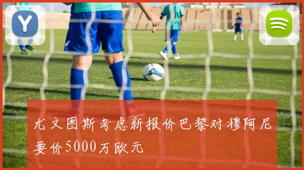 尤文图斯考虑新报价巴黎对穆阿尼要价5000万欧元