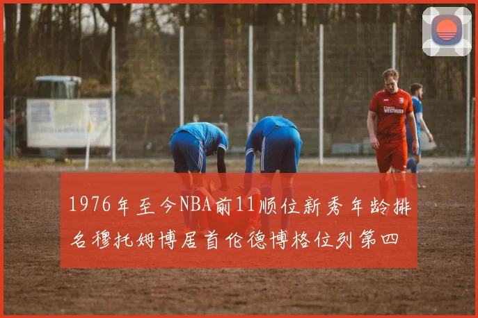 1976年至今NBA前11顺位新秀年龄排名穆托姆博居首伦德博格位列第四