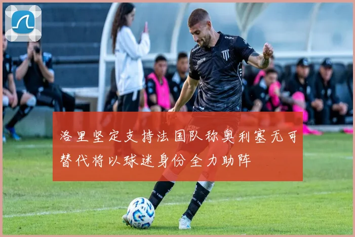 洛里坚定支持法国队称奥利塞无可替代将以球迷身份全力助阵