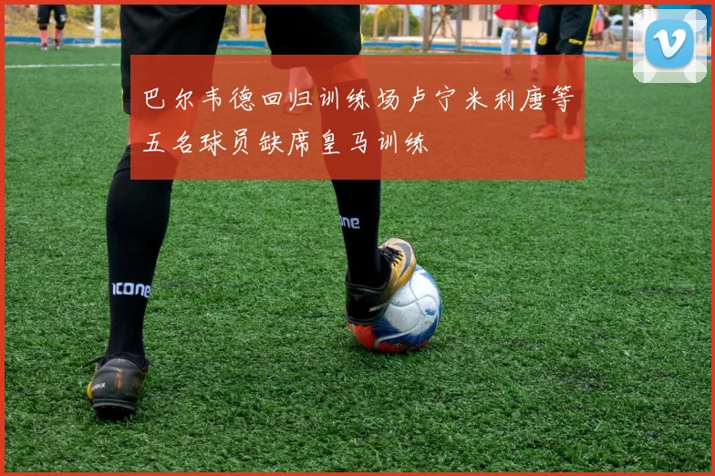 巴尔韦德回归训练场卢宁米利唐等五名球员缺席皇马训练
