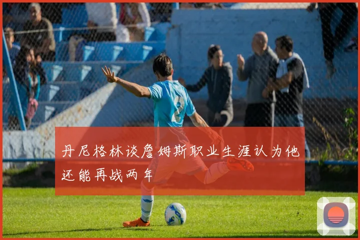 丹尼格林谈詹姆斯职业生涯认为他还能再战两年