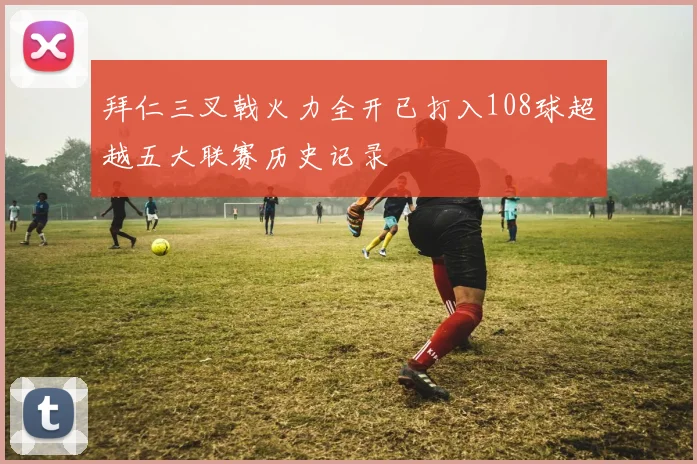 拜仁三叉戟火力全开已打入108球超越五大联赛历史记录
