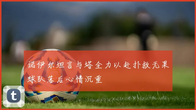 诺伊尔坦言与塔全力以赴扑救无果球队落后心情沉重