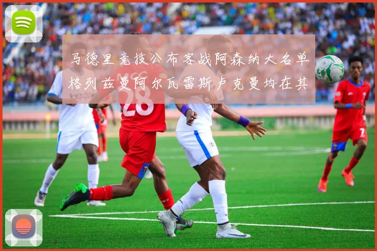 马德里竞技公布客战阿森纳大名单格列兹曼阿尔瓦雷斯卢克曼均在其中