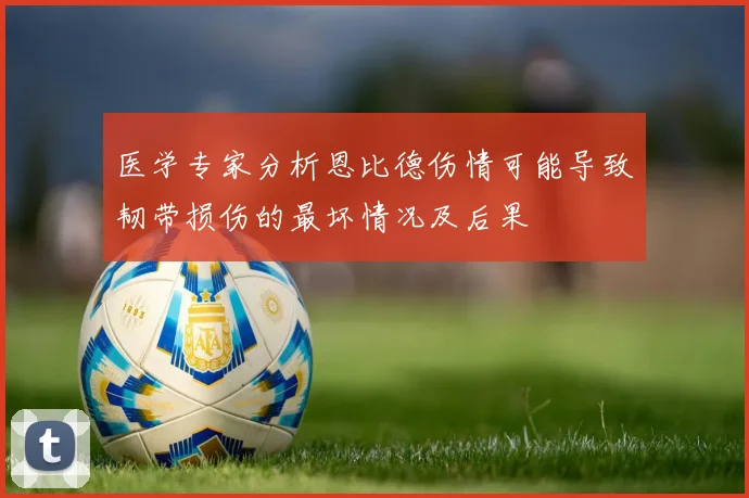 医学专家分析恩比德伤情可能导致韧带损伤的最坏情况及后果