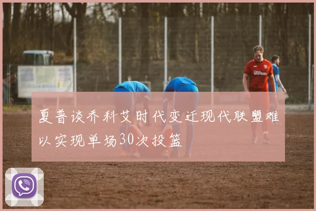 夏普谈乔科艾时代变迁现代联盟难以实现单场30次投篮
