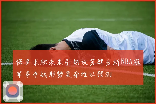 保罗求职未果引热议苏群分析NBA冠军争夺战形势复杂难以预测