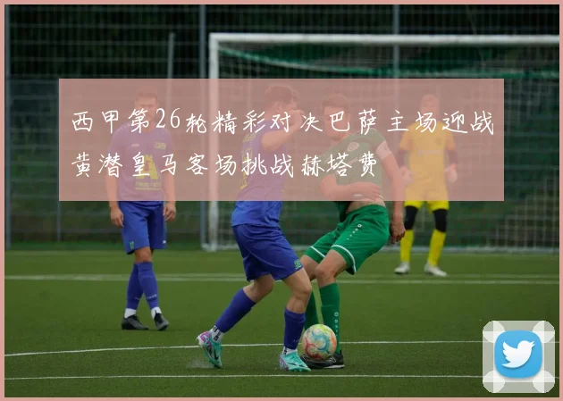 西甲第26轮精彩对决巴萨主场迎战黄潜皇马客场挑战赫塔费