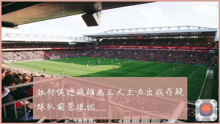 独行侠迎战雄鹿三大主力出战存疑球队前景堪忧
