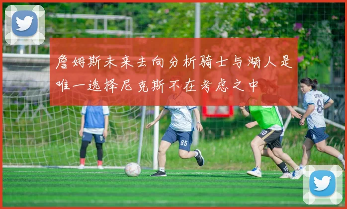 詹姆斯未来去向分析骑士与湖人是唯一选择尼克斯不在考虑之中